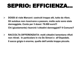 DOSSI di viale Marconi: costruiti troppo alti, tutto da rifare.  Gli autobus non riuscivano a passare, molte auto sono state danneggiate. Conto per 3 dossi: 78.000 euro!!!  Chi (giustamente) risarcirà I cittadini danneggiati? Il Comune? RACCOLTA DIFFERENZIATA: molti cittadini lamentano rifiuti non ritirati.  In particolare in via De Simoni e  all’Ospedale. Il sacco grigio è enorme, quello dell’umido troppo piccolo. SEPRIO: EFFICIENZA… 