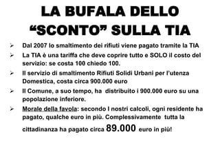 Dal 2007 lo smaltimento dei rifiuti viene pagato tramite la TIA La TIA è una tariffa che deve coprire tutto e SOLO il costo del servizio: se costa 100 chiedo 100. Il servizio di smaltimento Rifiuti Solidi Urbani per l’utenza Domestica, costa circa 900.000 euro Il Comune, a suo tempo, ha  distribuito i 900.000 euro su una popolazione inferiore. Morale della favola : secondo I nostri calcoli, ogni residente ha pagato, qualche euro in più. Complessivamente  tutta la cittadinanza ha pagato circa  89.000  euro in più! LA BUFALA DELLO “SCONTO” SULLA TIA 