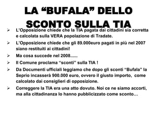 L’Opposizione chiede che la TIA pagata dai cittadini sia corretta e calcolata sulla VERA popolazione di Tradate.  L’Opposizione chiede che gli 89.000euro pagati in più nel 2007 siano restituiti ai cittadini! Ma cosa succede nel 2008...... Il Comune proclama “sconti” sulla TIA ! Da Documenti ufficiali leggiamo che dopo gli sconti “Bufala” la Seprio incasserà 900.000 euro, ovvero il giusto importo,  come calcolato dai consiglieri di opposizione.  Correggere la TIA era una atto dovuto. Noi ce ne siamo accorti, ma alla cittadinanza lo hanno pubblicizzato come sconto… LA “BUFALA” DELLO SCONTO SULLA TIA 