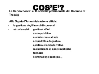 La Seprio Servizi e' la societa' patrimoniale del Comune di Tradate  Alla Seprio l'Amministrazione affida: la gestione degli immobili comunali  alcuni servizi:  gestione rifiuti verde pubblico manutenzione strade acquedotto e fognature cimitero e lampade votive realizzazione di opere pubbliche farmacia illuminazione pubblica… COS’E’? 