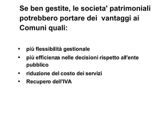 Se ben gestite, le societa' patrimoniali potrebbero portare dei  vantaggi ai Comuni quali:  più flessibilità gestionale  più efficienza nelle decisioni rispetto all'ente pubblico riduzione del costo dei servizi  Recupero dell'IVA   