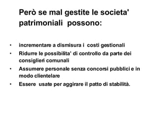 Però se  mal gestite le societa' patrimoniali  possono: incrementare a dismisura i  costi gestionali  Ridurre le possibilita’ di controllo da parte dei consiglieri comunali Assumere personale senza concorsi pubblici e in modo clientelare  Essere  usate per aggirare il patto di stabilità. 