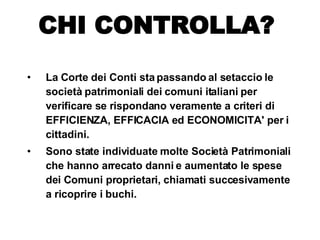 La Corte dei Conti sta passando al setaccio le società patrimoniali dei comuni italiani per verificare se rispondano veramente a criteri di EFFICIENZA, EFFICACIA ed ECONOMICITA' per i cittadini. Sono state individuate molte Società Patrimoniali che hanno arrecato danni e aumentato le spese dei Comuni proprietari, chiamati succesivamente a ricoprire i buchi. CHI CONTROLLA? 