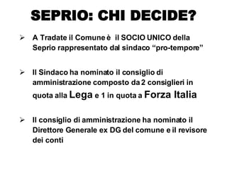 A Tradate il Comune è  il SOCIO UNICO della Seprio rappresentato dal sindaco “pro-tempore” Il Sindaco ha nominato il consiglio di amministrazione composto da 2 consiglieri in quota alla  Lega  e 1 in quota a  Forza Italia Il consiglio di amministrazione ha nominato il Direttore Generale ex DG del comune e il revisore dei conti SEPRIO: CHI DECIDE? 