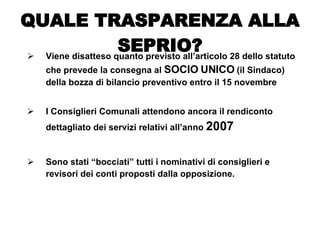 Viene disatteso quanto previsto all’articolo 28 dello statuto che prevede la consegna al  SOCIO UNICO  (il Sindaco) della bozza di bilancio preventivo entro il 15 novembre I Consiglieri Comunali attendono ancora il rendiconto dettagliato dei servizi relativi all’anno  2007 Sono stati “bocciati” tutti i nominativi di consiglieri e revisori dei conti proposti dalla opposizione. QUALE TRASPARENZA ALLA SEPRIO? 