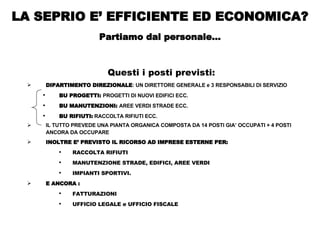 Questi i posti previsti: DIPARTIMENTO DIREZIONALE : UN DIRETTORE GENERALE e 3 RESPONSABILI DI SERVIZIO BU PROGETTI:  PROGETTI DI NUOVI EDIFICI ECC. BU MANUTENZIONI:  AREE VERDI STRADE ECC. BU RIFIUTI:  RACCOLTA RIFIUTI ECC. IL TUTTO PREVEDE UNA PIANTA ORGANICA COMPOSTA DA 14 POSTI GIA’ OCCUPATI + 4 POSTI ANCORA DA OCCUPARE  INOLTRE E’ PREVISTO IL RICORSO AD IMPRESE ESTERNE PER: RACCOLTA RIFIUTI MANUTENZIONE STRADE, EDIFICI, AREE VERDI  IMPIANTI SPORTIVI.  E ANCORA : FATTURAZIONI  UFFICIO LEGALE e UFFICIO FISCALE LA SEPRIO E’ EFFICIENTE ED ECONOMICA? Partiamo dal personale… 