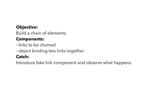 Objective:
Build a chain of elements.
Components:
- links to be chained
- object binding two links together
Catch:
Introduce fake link component and observe what happens.
 