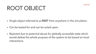 ROOT OBJECT
▪︎ Single object referred to as ROOT from anywhere in the simulation.
▪︎ Can be tested for and can be acted upon.
▪︎ Rejected due to potential abuse for globally accessible state which
would defeat the whole purpose of the system to be based on local
interactions.
REJECTED
 