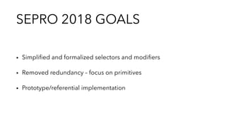SEPRO 2018 GOALS
▪︎ Simpliﬁed and formalized selectors and modiﬁers
▪︎ Removed redundancy – focus on primitives
▪︎ Prototype/referential implementation
 