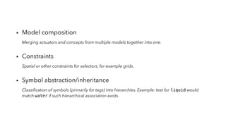 ▪︎ Model composition
Merging actuators and concepts from multiple models together into one.
▪︎ Constraints
Spatial or other constraints for selectors, for example grids.
▪︎ Symbol abstraction/inheritance
Classiﬁcation of symbols (primarily for tags) into hierarchies. Example: test for liquid would
match water if such hierarchical association exists.
 
