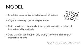MODEL
▪︎ Simulated universe is a directed graph of objects
▪︎ Objects have only qualitative properties
▪︎ State transition is triggered either by existing state or potential
interaction of two objects
▪︎ State changes can happen only locally* to the transitioning or
interacting objects
* graph distance of 1; see “Local Context” later
 