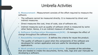 Umbrella Activities
5. Measurement : Measurement consists of the effort required to measure the
software.
• The software cannot be measured directly. It is measured by direct and
indirect measures.
• Direct measures like cost, lines of code, size of software etc.
• Indirect measures such as quality of software which is measured by some
other factor. Hence, it is an indirect measure of software.
6. Software Configuration Management(SCM) : It manages the effect of
change throughout the software process.
7. Reusability management : It defines the criteria for reuse the product.
• The quality of software is good when the components of the software are
developed for certain application and are useful for developing other
applications.
8. Work product preparation and production : It consists of the activities
that are needed to create the documents, forms, lists, logs and user manuals for
developing a software.
 
