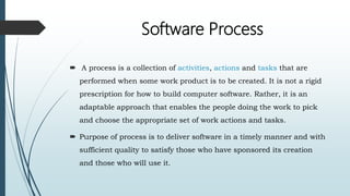 Software Process
 A process is a collection of activities, actions and tasks that are
performed when some work product is to be created. It is not a rigid
prescription for how to build computer software. Rather, it is an
adaptable approach that enables the people doing the work to pick
and choose the appropriate set of work actions and tasks.
 Purpose of process is to deliver software in a timely manner and with
sufficient quality to satisfy those who have sponsored its creation
and those who will use it.
 