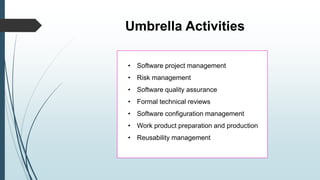 Umbrella Activities
• Software project management
• Risk management
• Software quality assurance
• Formal technical reviews
• Software configuration management
• Work product preparation and production
• Reusability management
 
