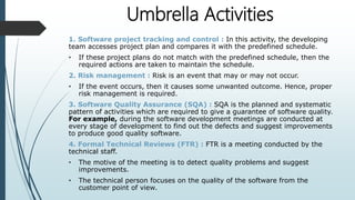 Umbrella Activities
1. Software project tracking and control : In this activity, the developing
team accesses project plan and compares it with the predefined schedule.
• If these project plans do not match with the predefined schedule, then the
required actions are taken to maintain the schedule.
2. Risk management : Risk is an event that may or may not occur.
• If the event occurs, then it causes some unwanted outcome. Hence, proper
risk management is required.
3. Software Quality Assurance (SQA) : SQA is the planned and systematic
pattern of activities which are required to give a guarantee of software quality.
For example, during the software development meetings are conducted at
every stage of development to find out the defects and suggest improvements
to produce good quality software.
4. Formal Technical Reviews (FTR) : FTR is a meeting conducted by the
technical staff.
• The motive of the meeting is to detect quality problems and suggest
improvements.
• The technical person focuses on the quality of the software from the
customer point of view.
 