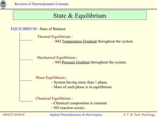 ME0223 SEM-IV Applied Thermodynamics & Heat Engines State & Equilibrium EQUILIBRIUM  : State of Balance Thermal Equilibrium  : - NO  Temperature Gradient  throughout the system. Mechanical Equilibrium  : - NO  Pressure Gradient  throughout the system. Phase Equilibrium  : - System having more than 1 phase.  - Mass of each phase is in equilibrium. Chemical Equilibrium  : - Chemical composition is constant  - NO reaction occurs. 