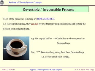 ME0223 SEM-IV Applied Thermodynamics & Heat Engines Reversible / Irreversible Process Most of the Processes in nature are  IRREVERSIBLE. i.e. Having taken place, they  can not  reverse themselves spontaneously and restore the System to its original State. e.g. Hot cup of coffee  Cools down when exposed to    Surroundings. But,  Warm up by gaining heat from Surroundings.   i.e. w/o external Heat supply. 