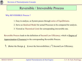ME0223 SEM-IV Applied Thermodynamics & Heat Engines Reversible / Irreversible Process Why REVERSIBLE Process ? 1. Easy to analyse, as System passes through  series of Equilibriums . 2. Serve as  Idealised Model  for actual Processes to be compared for analysis. 3. Viewed as  Theoretical Limit  for corresponding irreversible one. Reversible Process  leads to the definition of  Second Law Efficiency ; which is  Degree of Approximation   (Closeness)  to the corresponding Reversible Process. (  )Better the Design, (  )Lower the Irreversibilities; (  ) Second Law Efficiency.  