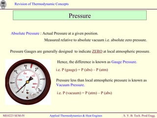 ME0223 SEM-IV Applied Thermodynamics & Heat Engines Pressure Absolute Pressure  : Actual Pressure at a given position.   Measured relative to absolute vacuum i.e. absolute zero pressure. Pressure Gauges are generally designed  to indicate  ZERO  at local atmospheric pressure. Hence, the difference is known as  Gauge Pressure. i.e. P (gauge) = P (abs) – P (atm) Pressure less than local atmospheric pressure is known as  Vacuum Pressure. i.e. P (vacuum) = P (atm) – P (abs) 