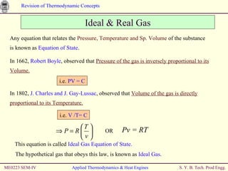 Ideal & Real Gas Any equation that relates the  Pressure, Temperature and Sp. Volume  of the substance is known as  Equation of State . This equation is called  Ideal Gas Equation of State.   The hypothetical gas that obeys this law, is known as  Ideal Gas . ME0223 SEM-IV Applied Thermodynamics & Heat Engines In 1662,  Robert Boyle , observed that  Pressure of the gas is inversely proportional to its Volume. i.e.  PV = C In 1802,  J. Charles and J. Gay-Lussac , observed that  Volume of the gas is directly proportional to its Temperature. i.e.  V /T= C OR  Pv = RT 