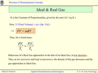 R  is the Constant of Proportionality, given by the unit (  kJ / kg.K  ) Ideal & Real Gas Now,  V (Total Volume) = m.v (Sp. Vol.) Behaviour of a Real Gas approaches to the that of an Ideal Gas, at  low densities . Thus, at  low pressures  and  high temperatures , the density of the gas decreases and the gas approaches to Ideal Gas. ME0223 SEM-IV Applied Thermodynamics & Heat Engines PV = mRT -> Thus, for a fixed mass; 