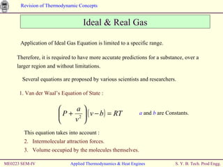 Ideal & Real Gas Application of Ideal Gas Equation is limited to a specific range. Therefore, it is required to have more accurate predictions for a substance, over a larger region and without limitations. Several equations are proposed by various scientists and researchers. This equation takes into account : Intermolecular attraction forces. Volume occupied by the molecules themselves. ME0223 SEM-IV Applied Thermodynamics & Heat Engines 1. Van der Waal’s Equation of State : a  and  b  are Constants. 
