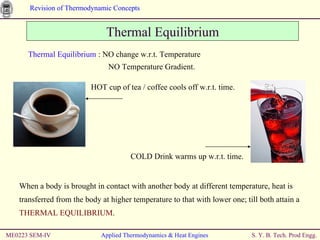 ME0223 SEM-IV Applied Thermodynamics & Heat Engines Thermal Equilibrium Thermal Equilibrium  : NO change w.r.t. Temperature   NO Temperature Gradient. When a body is brought in contact with another body at different temperature, heat is transferred from the body at higher temperature to that with lower one; till both attain a  THERMAL EQUILIBRIUM . HOT cup of tea / coffee cools off w.r.t. time. COLD Drink warms up w.r.t. time. 
