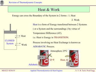 ME0223 SEM-IV Applied Thermodynamics & Heat Engines Heat & Work Energy can cross the Boundary of the System in 2 forms : 1. Heat   2. Work Heat  is a form of Energy transferred between 2 Systems ( or a System and the surroundings ) by virtue of Temperature Difference ( ∆T) . i.e. Heat is Energy in  TRANSITION . Process involving no Heat Exchange is known as  ADIABATIC  Process. CLOSED  System Heat  Work Atmosphere 25 ºC 25  ºC 15  ºC Heat, Q Q=0 Adiabatic 