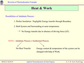 Heat & Work ME0223 SEM-IV Applied Thermodynamics & Heat Engines Possibilities of Adiabatic Process :   1. Perfect Insulation : Negligible Energy transfer through Boundary. 2. Both System and Surrounding at same temperature.  No Energy transfer due to absence of driving force ( ∆T). NOTE  :  Adiabatic Process  ≠ Isothermal Process   No Heat Transfer Energy content & temperature of the system can be changed with help of Work. 