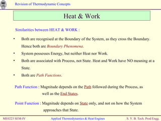 ME0223 SEM-IV Applied Thermodynamics & Heat Engines Heat & Work Similarities between HEAT & WORK : Both are recognised at the Boundary of the System, as they cross the Boundary. Hence both are  Boundary Phenomena . System possesses Energy, but neither Heat nor Work. Both are associated with Process, not State. Heat and Work have NO meaning at a State. Both are  Path Functions . Path Function  : Magnitude depends on the  Path  followed during the Process, as    well as the  End States . Point Function  : Magnitude depends on  State  only, and not on how the System    approaches that State. 