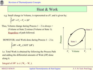 ME0223 SEM-IV Applied Thermodynamics & Heat Engines e.g. Small change in Volume, is represented as  dV , and is given by; Heat & Work Thus, Volume change during Process 1 – 2 is always = (Volume at State 2) minus (Volume at State 1). Regardless  of path followed. HOWEVER, total Work done during Process 1 – 2 is; i.e. Total Work is obtained by following the Process Path and adding the differential amounts of Wok ( δ W ) done along it. Integral of  δ W  is  ≠ ( W 2  – W 1  ). Volume State 1 State 2 Pressure V 1 V 2 