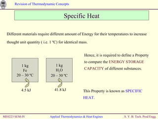 Specific Heat Different materials require different amount of Energy for their temperatures to increase thought unit quantity ( i.e. 1  ºC) for identical mass.   Hence, it is required to define a Property to compare the  ENERGY STORAGE CAPACITY  of different substances. This Property is known as  SPECIFIC HEAT. ME0223 SEM-IV Applied Thermodynamics & Heat Engines 1 kg Fe 20 – 30  ºC 4.5 kJ 1 kg H 2 O 20 – 30  ºC 41.8 kJ 