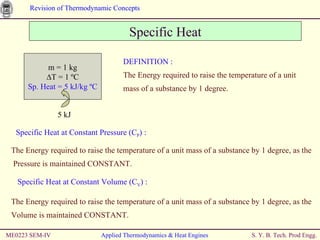 Specific Heat ME0223 SEM-IV Applied Thermodynamics & Heat Engines DEFINITION : The Energy required to raise the temperature of a unit mass of a substance by 1 degree. Specific Heat at Constant Pressure (C P ) : The Energy required to raise the temperature of a unit mass of a substance by 1 degree, as the  Pressure is maintained CONSTANT. Specific Heat at Constant Volume (C V ) : The Energy required to raise the temperature of a unit mass of a substance by 1 degree, as the Volume is maintained CONSTANT. m = 1 kg ∆ T = 1 ºC Sp. Heat = 5 kJ/kg   ºC 5 kJ 