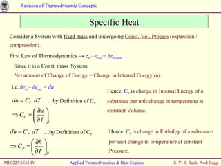 ME0223 SEM-IV Applied Thermodynamics & Heat Engines Hence,  C V   is  change in Internal Energy of a substance per unit change in temperature at constant Volume. Specific Heat Consider a System with  fixed mass  and undergoing  Const. Vol. Process  (expansion / compression). First Law of Thermodynamics  ->  e in  – e out  = ∆e system   Since it is a Const. mass  System; Net amount of Change of Energy   = Change in Internal Energy  (u). i.e.  δ e in  –  δ e out  = du Hence,  C P   is  change in Enthalpy of a substance per unit change in temperature at constant Pressure. … by Definition of C V … by Definition of C P 
