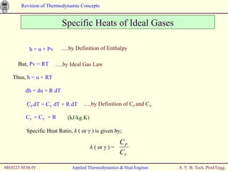 Specific Heats of Ideal Gases Thus,  h = u + RT dh = du + R dT ME0223 SEM-IV Applied Thermodynamics & Heat Engines h = u + Pv … .by Definition of Enthalpy But,  Pv = RT … .by Ideal Gas Law C P  dT = C V  dT + R dT … .by Definition of C P  and C V C P  = C V   + R  (kJ/kg.K) Specific Heat Ratio,  k  ( or  γ  ) is given by;   k  ( or  γ  ) =  