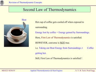 ME0223 SEM-IV Applied Thermodynamics & Heat Engines Second Law of Thermodynamics Hot cup of coffee gets cooled off when exposed to surrounding.  Energy lost by coffee = Energy gained by Surroundings. Here,  First Law of Thermodynamics  is satisfied. HOWEVER, converse is  NOT  true. i.e.  Taking out Heat Energy from Surroundings ≠  Coffee getting hot. Still, First Law of Thermodynamics is satisfied ! Heat 