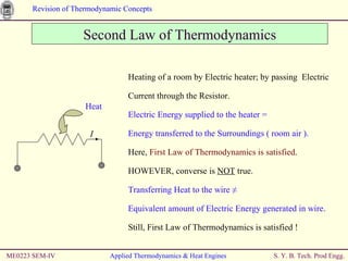 ME0223 SEM-IV Applied Thermodynamics & Heat Engines Second Law of Thermodynamics Heating of a room by Electric heater; by passing  Electric Current through the Resistor. Electric Energy supplied to the heater =  Energy transferred to the Surroundings ( room air ). Here,  First Law of Thermodynamics is satisfied . HOWEVER, converse is  NOT  true. Transferring Heat to the wire ≠  Equivalent amount of Electric Energy generated in wire. Still, First Law of Thermodynamics is satisfied ! Heat I 
