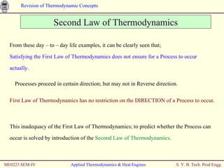 ME0223 SEM-IV Applied Thermodynamics & Heat Engines Second Law of Thermodynamics From these day – to – day life examples, it can be clearly seen that; Satisfying the First Law of Thermodynamics does not ensure for a Process to occur actually. Processes proceed in certain direction; but may not in Reverse direction. First Law of Thermodynamics has no restriction on the DIRECTION of a Process to occur. This inadequacy of the First Law of Thermodynamics; to predict whether the Process can occur is solved by introduction of the  Second Law of Thermodynamics . 