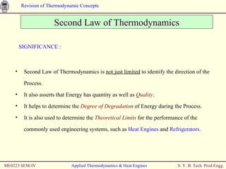 ME0223 SEM-IV Applied Thermodynamics & Heat Engines SIGNIFICANCE : Second Law of Thermodynamics is  not just limited  to identify the direction of the Process. It also asserts that Energy has quantity as well as  Quality . It helps to determine the  Degree of Degradation  of Energy during the Process. It is also used to determine the  Theoretical Limits  for the performance of the commonly used engineering systems, such as  Heat Engines  and  Refrigerators . Second Law of Thermodynamics 