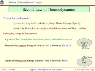 ME0223 SEM-IV Applied Thermodynamics & Heat Engines Thermal Energy Reservoir : Hypothetical body with relatively very large  Thermal Energy Capacity   ( mass x Sp. Heat ) that can supply or absorb finite amount of Heat  without undergoing change in Temperature. Second Law of Thermodynamics e.g.  ocean, lake, atmosphere, two-phase system, industrial furnace, etc. Reservoir that  supplies  Energy in form of Heat is known as  SOURCE . Source Heat Reservoir that  absorbs  Energy in form of Heat is known as  SINK . Sink Heat 