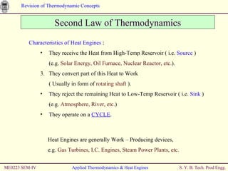 ME0223 SEM-IV Applied Thermodynamics & Heat Engines Second Law of Thermodynamics Characteristics of Heat Engines  : They receive the Heat from High-Temp Reservoir ( i.e.  Source  ) (e.g.  Solar Energy, Oil Furnace, Nuclear Reactor, etc. ). They convert part of this Heat to Work  ( Usually in form of  rotating shaft  ). They reject the remaining Heat to Low-Temp Reservoir ( i.e.  Sink  ) (e.g.  Atmosphere, River, etc. ) They operate on a  CYCLE . Heat Engines are generally Work – Producing devices,  e.g.  Gas Turbines, I.C. Engines, Steam Power Plants, etc. 