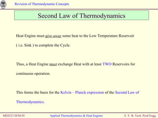 ME0223 SEM-IV Applied Thermodynamics & Heat Engines Second Law of Thermodynamics Heat Engine must  give away  some heat to the Low Temperature Reservoir  ( i.e. Sink ) to complete the Cycle.  Thus, a Heat Engine  must  exchange Heat with at least  TWO  Reservoirs for continuous operation. This forms the basis for the  Kelvin – Planck expression  of the  Second Law of Thermodynamics. 