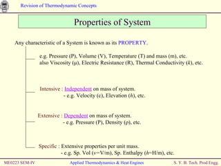 ME0223 SEM-IV Applied Thermodynamics & Heat Engines Properties of System Any characteristic of a System is known as its  PROPERTY .   e.g. Pressure (P), Volume ( V), Temperature (T) and mass (m), etc.   also Viscosity ( μ ), Electric Resistance (R), Thermal Conductivity ( k ), etc.  Intensive :  Independent  on  mass  of system. - e.g. Velocity (c), Elevation ( h ), etc. Extensive :  Dependent  on  mass  of system. - e.g. Pressure (P), Density ( ρ ), etc. Specific :  Extensive properties per unit mass. - e.g. Sp. Vol ( v= V/m), Sp. Enthalpy ( h =H/m ), etc. 