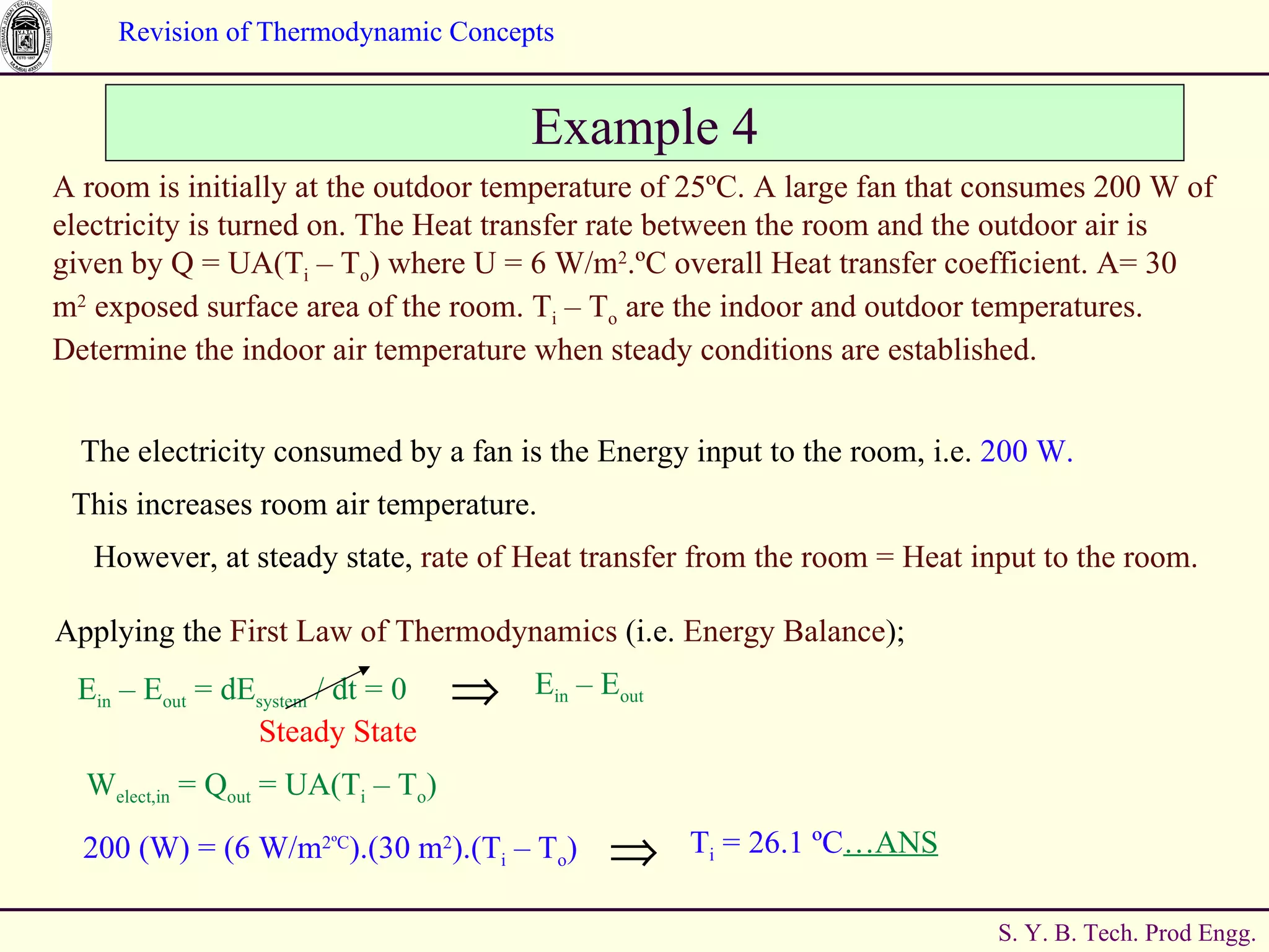 Example 4 A room is initially at the outdoor temperature of 25 ºC. A large fan that consumes 200 W of electricity is turned on. The Heat transfer rate between the room and the outdoor air is given by Q = UA(T i  – T o ) where U = 6 W/m 2 .ºC overall Heat transfer coefficient. A= 30 m 2  exposed surface area of the room.  T i  – T o  are the indoor and outdoor temperatures. Determine the indoor air temperature when steady conditions are established. The electricity consumed by a fan is the Energy input to the room, i.e.  200 W. This increases room air temperature. However, at steady state,  rate of Heat transfer from the room = Heat input to the room. Applying the  First Law of Thermodynamics  (i.e.  Energy Balance ); W elect,in  = Q out  = UA(T i  – T o )  E in  – E out  = dE system  / dt = 0 Steady State E in  – E out 200 (W) = (6 W/m 2 ºC ).(30 m 2 ).(T i  – T o ) T i  = 26.1  ºC …ANS 