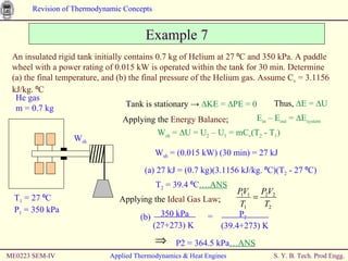 ME0223 SEM-IV Applied Thermodynamics & Heat Engines Example 7 An insulated rigid tank initially contains 0.7 kg of Helium at 27 ⁰C and 350 kPa. A paddle wheel with a power rating of 0.015 kW is operated within the tank for 30 min. Determine (a) the final temperature, and (b) the final pressure of the Helium gas. Assume C v  = 3.1156 kJ/kg.   ⁰C Tank is stationary  ->  ∆KE =  ∆PE  = 0 Thus,  ∆E = ∆U Applying the  Energy Balance ; E in  – E out  = ∆E system W sh  = ∆U = U 2  – U 1  = mC v (T 2  - T 1 ) W sh  = (0.015 kW) (30 min) = 27 kJ (a) 27 kJ = (0.7 kg)(3.1156 kJ/kg. ⁰C)(T 2  - 27 ⁰C) T 2  = 39.4 ⁰C ….ANS Applying the  Ideal Gas Law ; P2 = 364.5 kPa …ANS He gas m = 0.7 kg T 1  = 27 ⁰C P 1  = 350 kPa W sh 350 kPa  (27+273) K =  P 2   (39.4+273) K (b)  