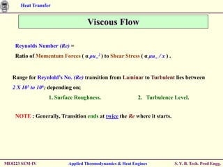 Heat Transfer


                                   Viscous Flow

    Reynolds Number (Re) =
    Ratio of Momentum Forces ( α ρu∞2 ) to Shear Stress ( α μu∞ / x ) .


   Range for Reynlold’s No. (Re) transition from Laminar to Turbulent lies between
   2 X 105 to 106; depending on;
                  1. Surface Roughness.                   2. Turbulence Level.


    NOTE : Generally, Transition ends at twice the Re where it starts.




ME0223 SEM-IV             Applied Thermodynamics & Heat Engines           S. Y. B. Tech. Prod Engg.
 