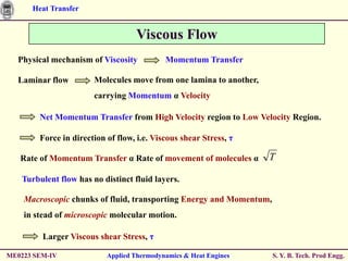 Heat Transfer


                                    Viscous Flow
  Physical mechanism of Viscosity           Momentum Transfer

  Laminar flow         Molecules move from one lamina to another,
                       carrying Momentum α Velocity

        Net Momentum Transfer from High Velocity region to Low Velocity Region.

        Force in direction of flow, i.e. Viscous shear Stress, η

   Rate of Momentum Transfer α Rate of movement of molecules α      T

   Turbulent flow has no distinct fluid layers.

    Macroscopic chunks of fluid, transporting Energy and Momentum,
    in stead of microscopic molecular motion.

         Larger Viscous shear Stress, η

ME0223 SEM-IV              Applied Thermodynamics & Heat Engines     S. Y. B. Tech. Prod Engg.
 