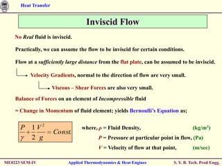 Heat Transfer


                                    Inviscid Flow
    No Real fluid is inviscid.

    Practically, we can assume the flow to be inviscid for certain conditions.

    Flow at a sufficiently large distance from the flat plate, can be assumed to be inviscid.

           Velocity Gradients, normal to the direction of flow are very small.

                      Viscous – Shear Forces are also very small.
    Balance of Forces on an element of Incompressible fluid

    = Change in Momentum of fluid element; yields Bernoulli’s Equation as;


      P 1V2                       where, ρ = Fluid Density,                          (kg/m3)
                      Const.
        2 g                               P = Pressure at particular point in flow, (Pa)
                                          V = Velocity of flow at that point,        (m/sec)

ME0223 SEM-IV               Applied Thermodynamics & Heat Engines          S. Y. B. Tech. Prod Engg.
 