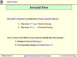 Heat Transfer


                                    Inviscid Flow


      Bernoulli’s Equation is considered as Energy Equation due to ;

                      1. The term ( V2 / 2g ) ≡ Kinetic Energy.
                      2. The term ( P / γ )   ≡ Potential Energy.




      For a Compressible fluid, Energy Equation should take into account :
                1. Changes in Internal Energy, h
                2. Corresponding changes in Temperatures, T.




ME0223 SEM-IV               Applied Thermodynamics & Heat Engines      S. Y. B. Tech. Prod Engg.
 