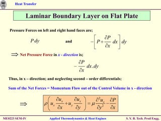 Heat Transfer


             Laminar Boundary Layer on Flat Plate

   Pressure Forces on left and right hand faces are;
                                                                    P
                P dy                  and                 P             dx dy
                                                                    x
         Net Pressure Force in x - direction is;
                                                 P
                                                     dx . dy
                                                 x
   Thus, in x – direction; and neglecting second – order differentials;

  Sum of the Net Forces = Momentum Flow out of the Control Volume in x - direction

                                                               2
                                 ux         ux                 ux       P
                            ux         uy
                                 x           y                 y2       x

ME0223 SEM-IV              Applied Thermodynamics & Heat Engines            S. Y. B. Tech. Prod Engg.
 
